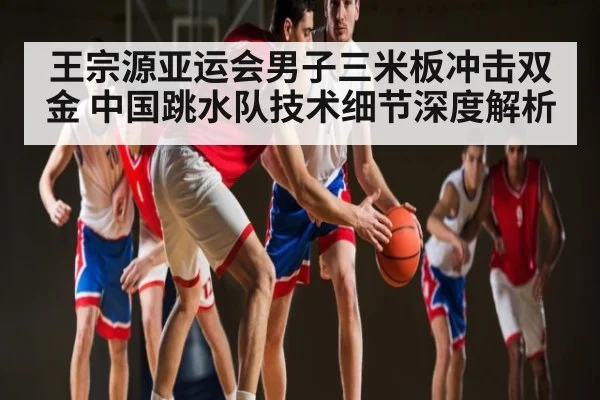 王宗源亚运会男子三米板冲击双金 中国跳水队技术细节深度解析