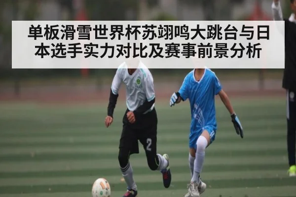 单板滑雪世界杯苏翊鸣大跳台与日本选手实力对比及赛事前景分析 | c7c7.app
